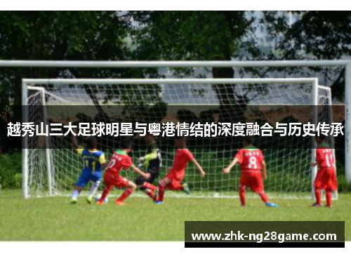 越秀山三大足球明星与粤港情结的深度融合与历史传承 越秀山三大足球明星与粤港情结的深度融合与历史传承