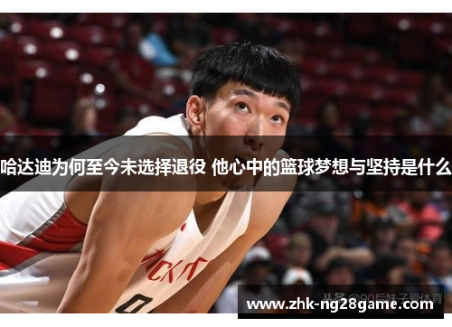 哈达迪为何至今未选择退役 他心中的篮球梦想与坚持是什么 哈达迪为何至今未选择退役 他心中的篮球梦想与坚持是什么