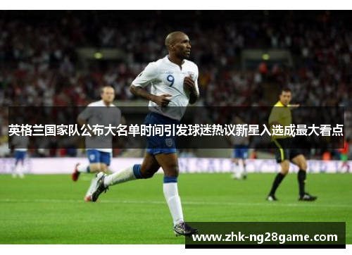 英格兰国家队公布大名单时间引发球迷热议新星入选成最大看点 英格兰国家队公布大名单时间引发球迷热议新星入选成最大看点