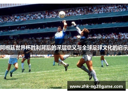 阿根廷世界杯胜利背后的深层意义与全球足球文化的启示 阿根廷世界杯胜利背后的深层意义与全球足球文化的启示