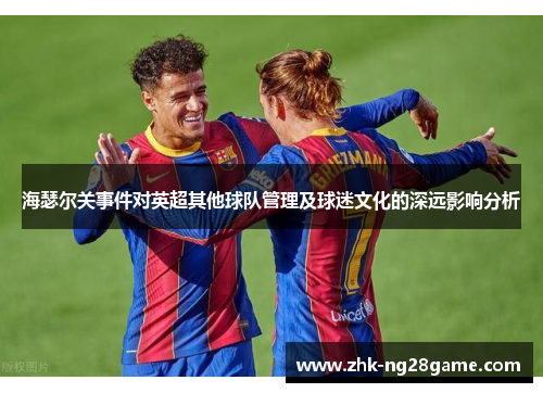 海瑟尔关事件对英超其他球队管理及球迷文化的深远影响分析 海瑟尔关事件对英超其他球队管理及球迷文化的深远影响分析