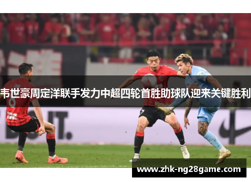 韦世豪周定洋联手发力中超四轮首胜助球队迎来关键胜利 韦世豪周定洋联手发力中超四轮首胜助球队迎来关键胜利