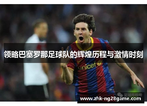 领略巴塞罗那足球队的辉煌历程与激情时刻