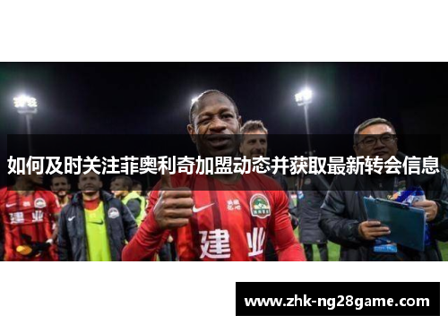 如何及时关注菲奥利奇加盟动态并获取最新转会信息