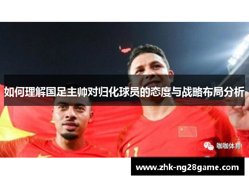 如何理解国足主帅对归化球员的态度与战略布局分析 如何理解国足主帅对归化球员的态度与战略布局分析