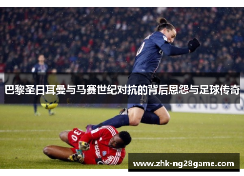 巴黎圣日耳曼与马赛世纪对抗的背后恩怨与足球传奇