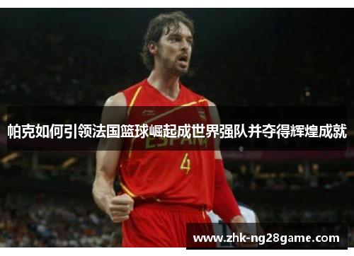 帕克如何引领法国篮球崛起成世界强队并夺得辉煌成就