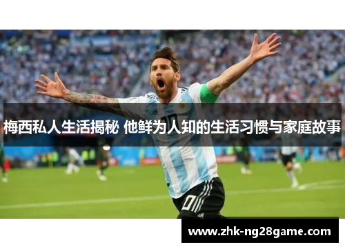 梅西私人生活揭秘 他鲜为人知的生活习惯与家庭故事