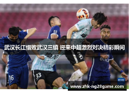 武汉长江惜败武汉三镇 迎来中超激烈对决精彩瞬间
