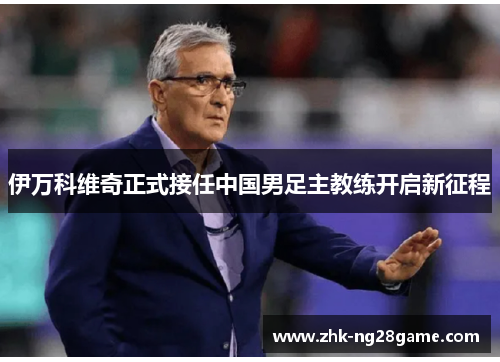 伊万科维奇正式接任中国男足主教练开启新征程 伊万科维奇正式接任中国男足主教练开启新征程
