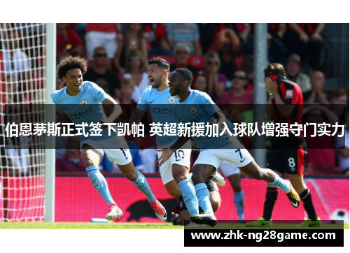 伯恩茅斯正式签下凯帕 英超新援加入球队增强守门实力 伯恩茅斯正式签下凯帕 英超新援加入球队增强守门实力