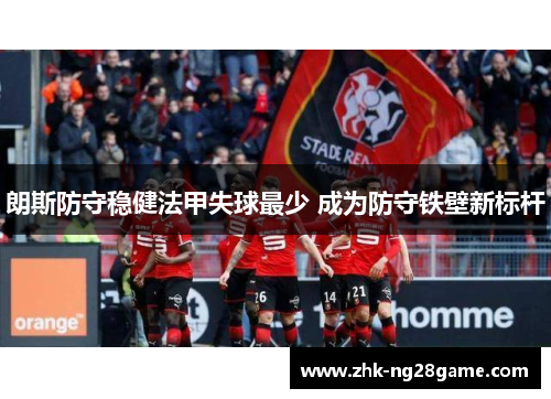 朗斯防守稳健法甲失球最少 成为防守铁壁新标杆 朗斯防守稳健法甲失球最少 成为防守铁壁新标杆