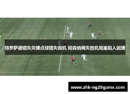 特罗萨德错失关键点球错失良机 阿森纳痛失胜机局面陷入困境