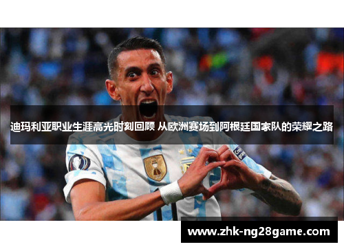 迪玛利亚职业生涯高光时刻回顾 从欧洲赛场到阿根廷国家队的荣耀之路