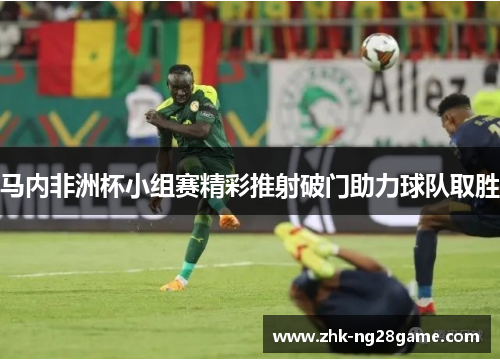 马内非洲杯小组赛精彩推射破门助力球队取胜 马内非洲杯小组赛精彩推射破门助力球队取胜
