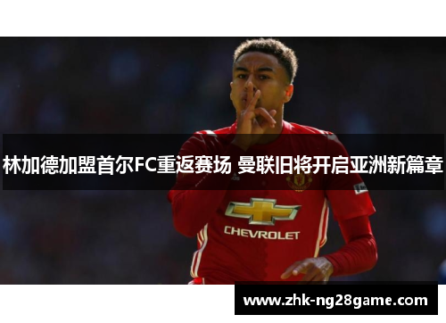 林加德加盟首尔FC重返赛场 曼联旧将开启亚洲新篇章 林加德加盟首尔FC重返赛场 曼联旧将开启亚洲新篇章