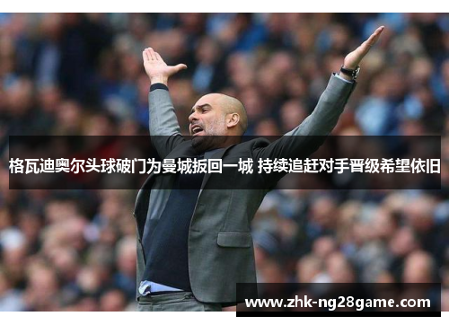 格瓦迪奥尔头球破门为曼城扳回一城 持续追赶对手晋级希望依旧 格瓦迪奥尔头球破门为曼城扳回一城 持续追赶对手晋级希望依旧